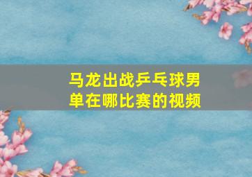 马龙出战乒乓球男单在哪比赛的视频