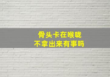 骨头卡在喉咙不拿出来有事吗