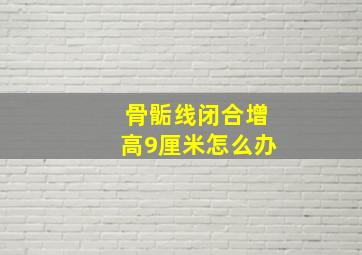 骨骺线闭合增高9厘米怎么办