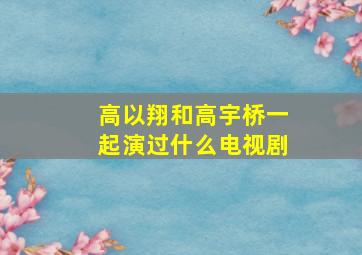 高以翔和高宇桥一起演过什么电视剧