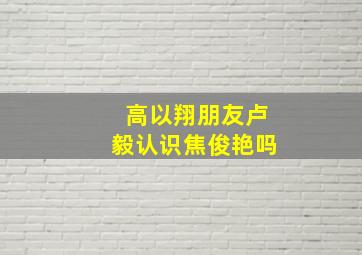 高以翔朋友卢毅认识焦俊艳吗