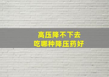 高压降不下去吃哪种降压药好