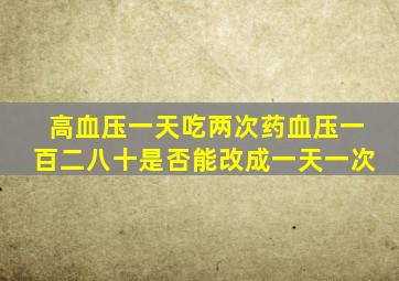 高血压一天吃两次药血压一百二八十是否能改成一天一次