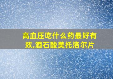 高血压吃什么药最好有效,酒石酸美托洛尔片