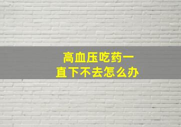 高血压吃药一直下不去怎么办