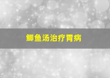 鲫鱼汤治疗胃病