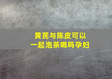 黄芪与陈皮可以一起泡茶喝吗孕妇