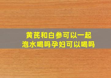 黄芪和白参可以一起泡水喝吗孕妇可以喝吗