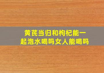 黄芪当归和枸杞能一起泡水喝吗女人能喝吗