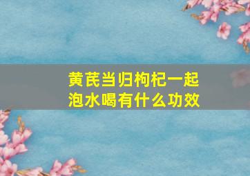 黄芪当归枸杞一起泡水喝有什么功效