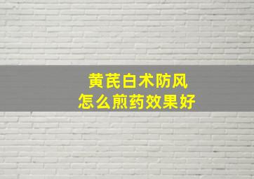 黄芪白术防风怎么煎药效果好