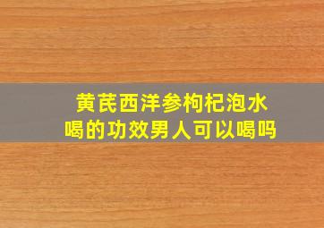 黄芪西洋参枸杞泡水喝的功效男人可以喝吗