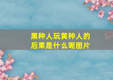 黑种人玩黄种人的后果是什么呢图片