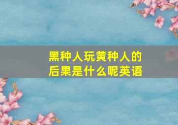 黑种人玩黄种人的后果是什么呢英语