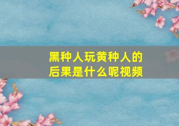 黑种人玩黄种人的后果是什么呢视频