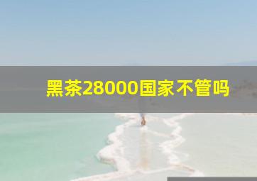 黑茶28000国家不管吗