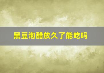 黑豆泡醋放久了能吃吗