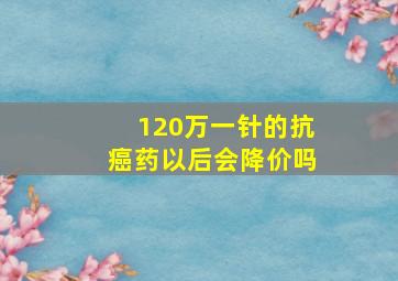 120万一针的抗癌药以后会降价吗