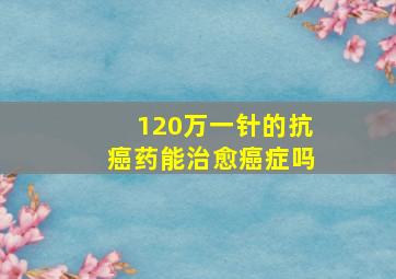 120万一针的抗癌药能治愈癌症吗