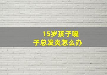 15岁孩子嗓子总发炎怎么办