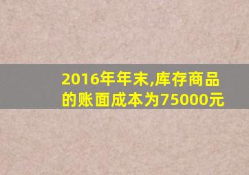 2016年年末,库存商品的账面成本为75000元