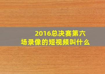 2016总决赛第六场录像的短视频叫什么