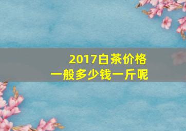 2017白茶价格一般多少钱一斤呢