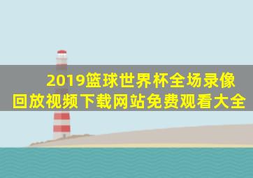 2019篮球世界杯全场录像回放视频下载网站免费观看大全