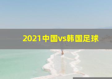 2021中国vs韩国足球