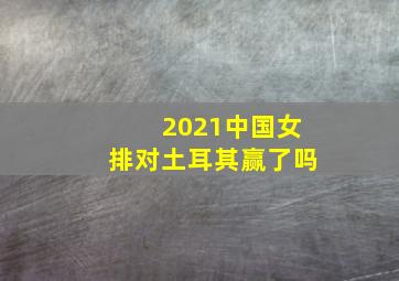 2021中国女排对土耳其赢了吗