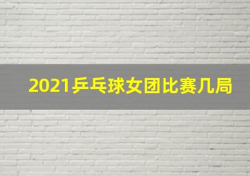 2021乒乓球女团比赛几局