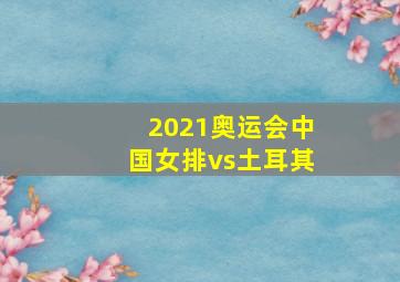 2021奥运会中国女排vs土耳其