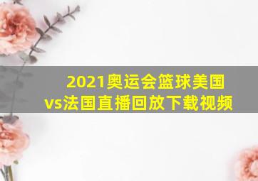 2021奥运会篮球美国vs法国直播回放下载视频