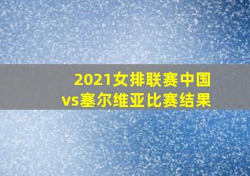 2021女排联赛中国vs塞尔维亚比赛结果