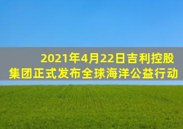 2021年4月22日吉利控股集团正式发布全球海洋公益行动