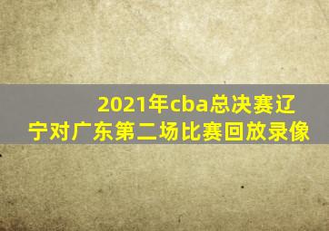 2021年cba总决赛辽宁对广东第二场比赛回放录像