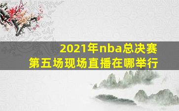 2021年nba总决赛第五场现场直播在哪举行