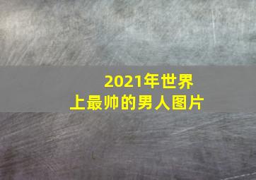 2021年世界上最帅的男人图片