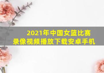 2021年中国女篮比赛录像视频播放下载安卓手机