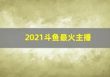 2021斗鱼最火主播