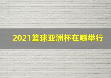 2021篮球亚洲杯在哪举行