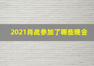 2021肖战参加了哪些晚会