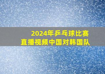 2024年乒乓球比赛直播视频中国对韩国队