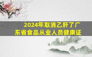 2024年取消乙肝了广东省食品从业人员健康证