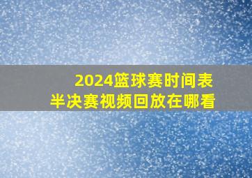 2024篮球赛时间表半决赛视频回放在哪看