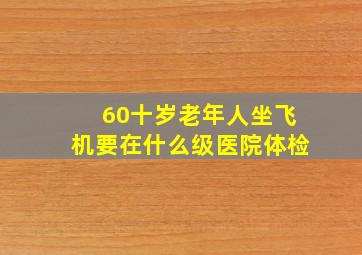 60十岁老年人坐飞机要在什么级医院体检