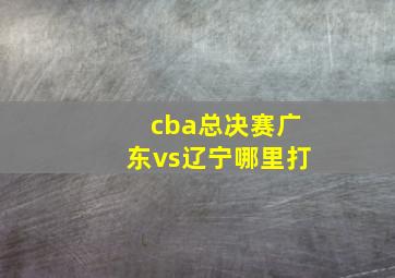 cba总决赛广东vs辽宁哪里打