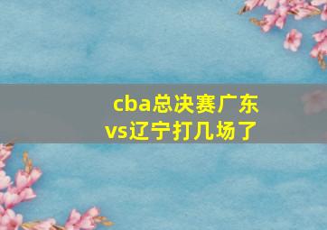 cba总决赛广东vs辽宁打几场了