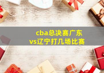 cba总决赛广东vs辽宁打几场比赛