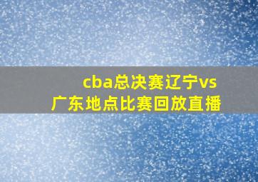 cba总决赛辽宁vs广东地点比赛回放直播